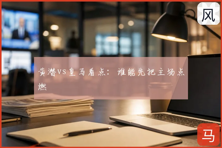 黄潜vs皇马看点：谁能先把主场点燃